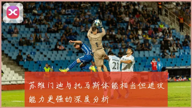 苏维门迪与托马斯体能相当但进攻能力更强的深度分析