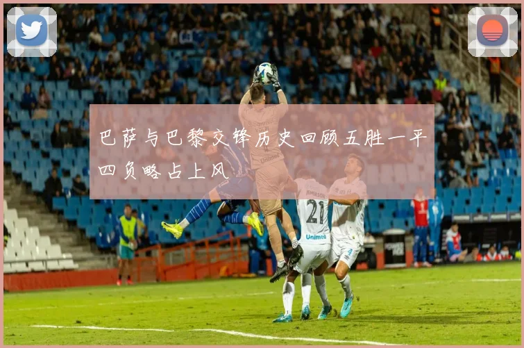 巴萨与巴黎交锋历史回顾五胜一平四负略占上风