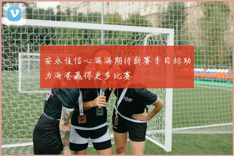 安永佳信心满满期待新赛季目标助力海港赢得更多比赛