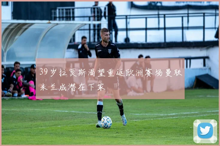 39岁拉莫斯渴望重返欧洲赛场曼联米兰成潜在下家