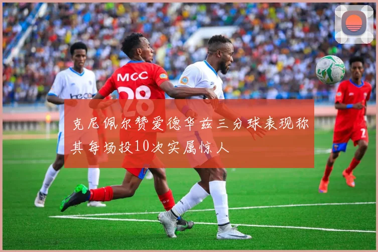 克尼佩尔赞爱德华兹三分球表现称其每场投10次实属惊人
