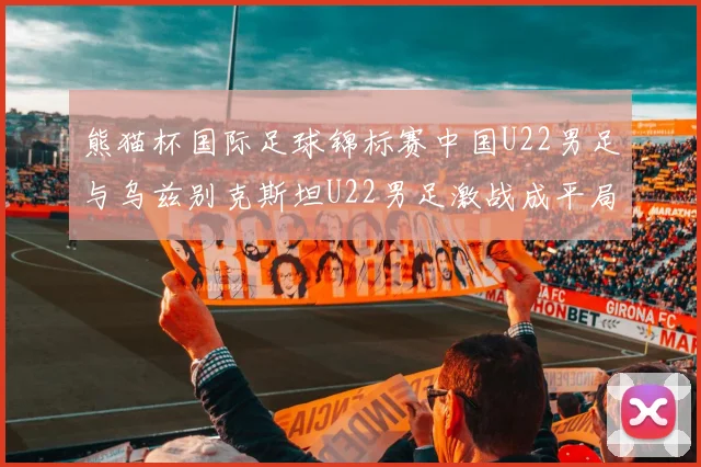 熊猫杯国际足球锦标赛中国U22男足与乌兹别克斯坦U22男足激战成平局