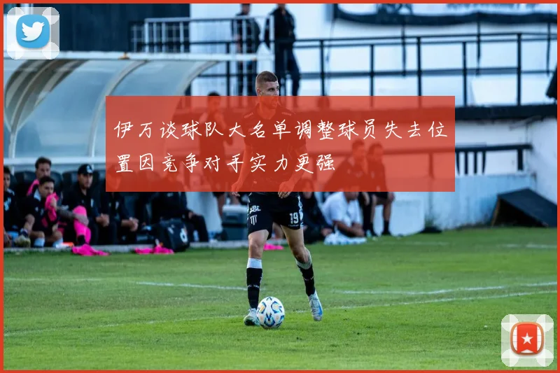 伊万谈球队大名单调整球员失去位置因竞争对手实力更强