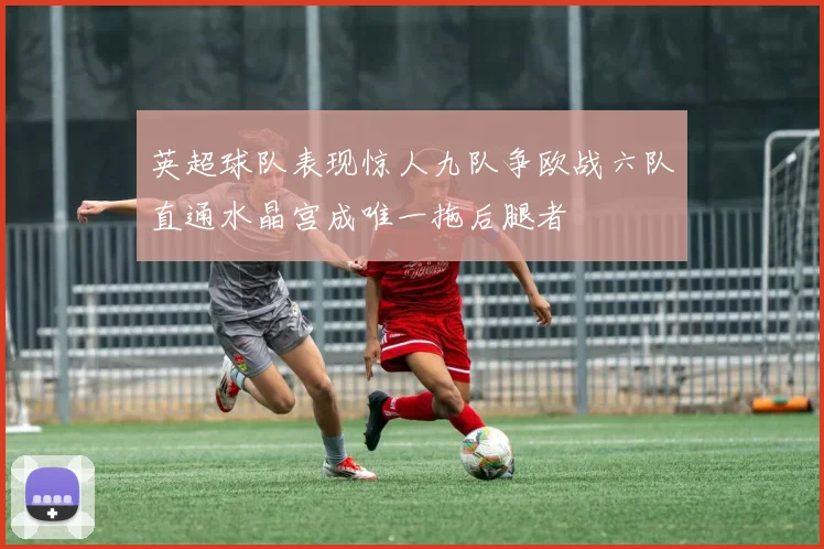 英超球队表现惊人九队争欧战六队直通水晶宫成唯一拖后腿者