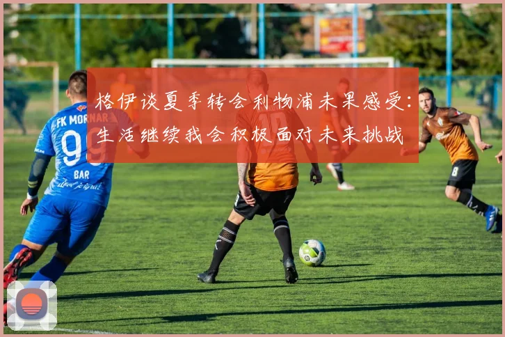 格伊谈夏季转会利物浦未果感受：生活继续我会积极面对未来挑战