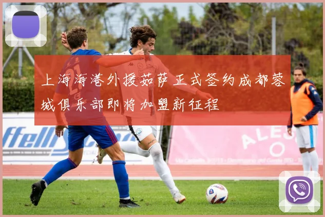 上海海港外援茹萨正式签约成都蓉城俱乐部即将加盟新征程