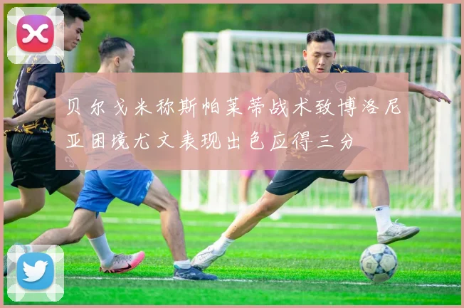 贝尔戈米称斯帕莱蒂战术致博洛尼亚困境尤文表现出色应得三分