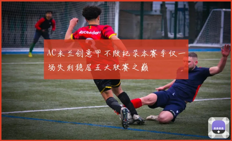 AC米兰创意甲不败纪录本赛季仅一场失利稳居五大联赛之巅