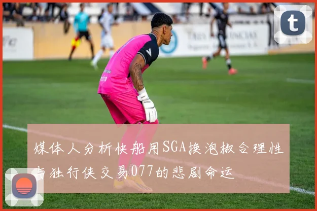 媒体人分析快船用SGA换泡椒合理性与独行侠交易077的悲剧命运