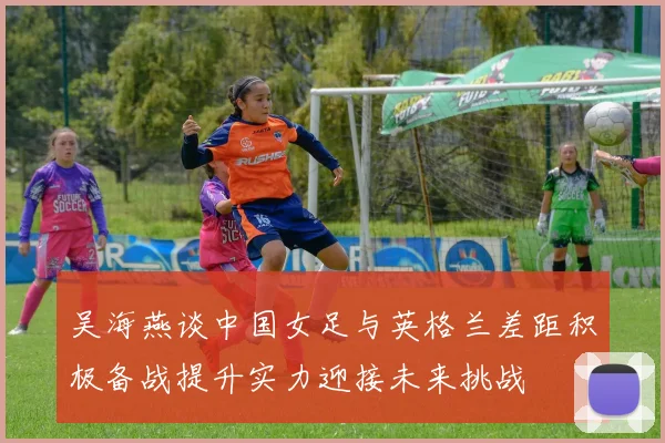 吴海燕谈中国女足与英格兰差距积极备战提升实力迎接未来挑战