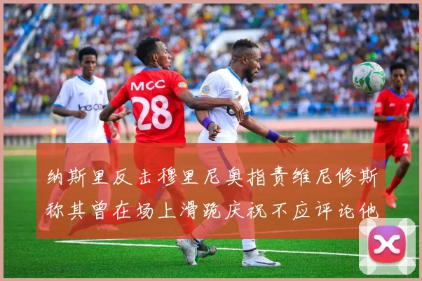 纳斯里反击穆里尼奥指责维尼修斯称其曾在场上滑跪庆祝不应评论他人