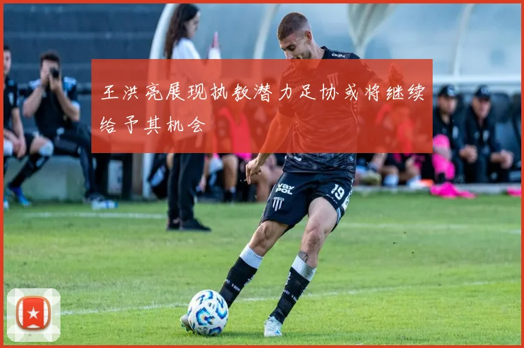 王洪亮展现执教潜力足协或将继续给予其机会