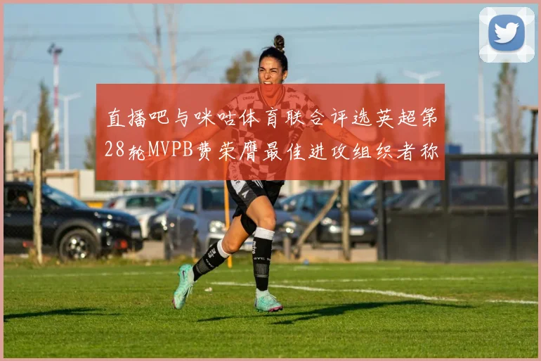 直播吧与咪咕体育联合评选英超第28轮MVPB费荣膺最佳进攻组织者称号