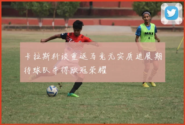 卡拉斯科谈重返马竞无实质进展期待球队夺得欧冠荣耀