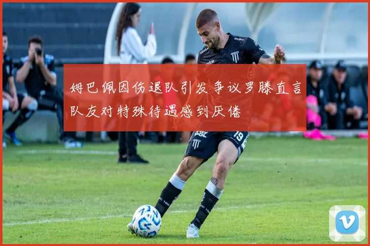 姆巴佩因伤退队引发争议罗滕直言队友对特殊待遇感到厌倦