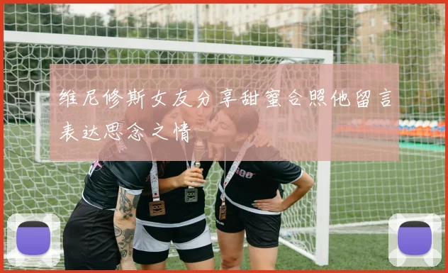 维尼修斯女友分享甜蜜合照他留言表达思念之情