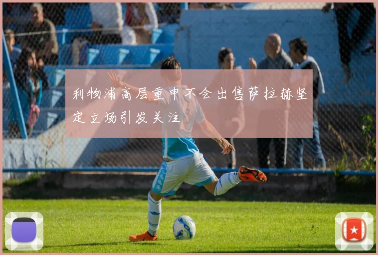 利物浦高层重申不会出售萨拉赫坚定立场引发关注