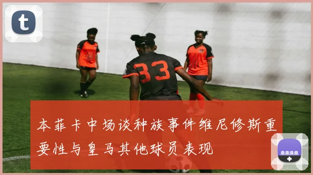本菲卡中场谈种族事件维尼修斯重要性与皇马其他球员表现