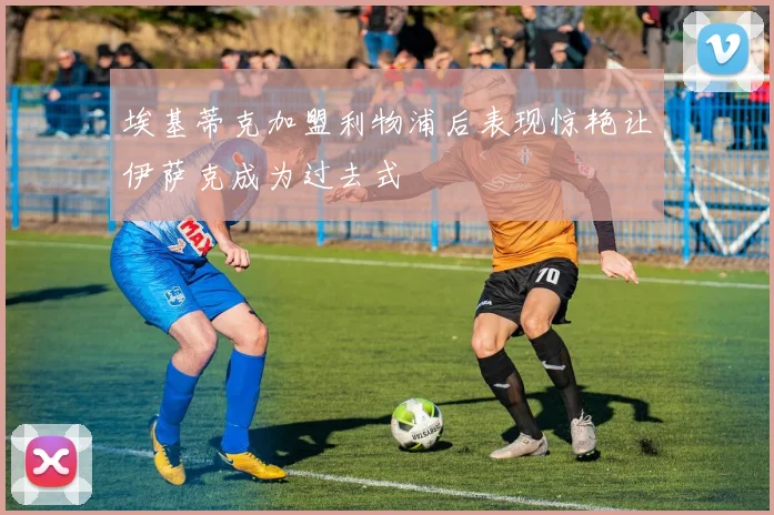 埃基蒂克加盟利物浦后表现惊艳让伊萨克成为过去式