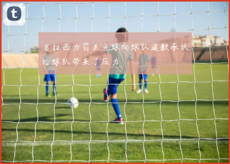 吉拉西为罚丢点球向球队道歉承认给球队带来了压力