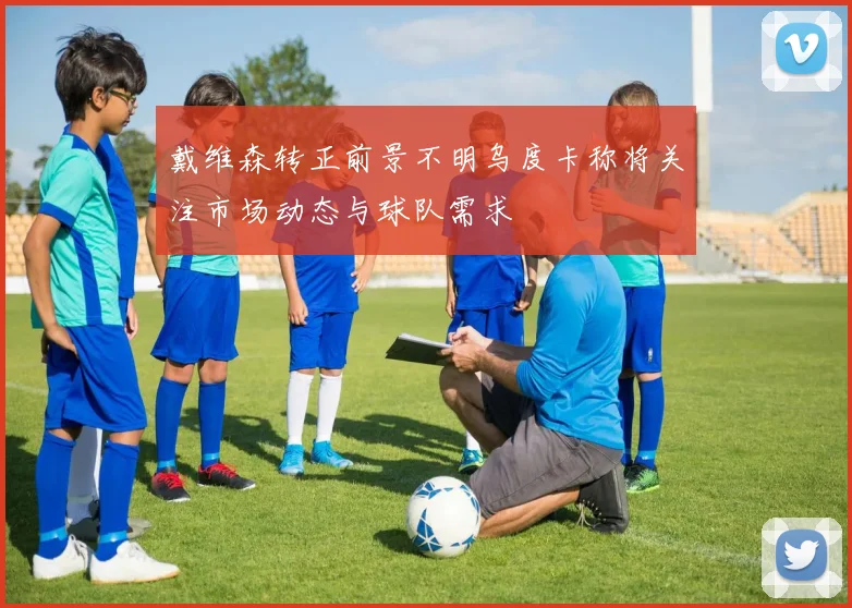 戴维森转正前景不明乌度卡称将关注市场动态与球队需求