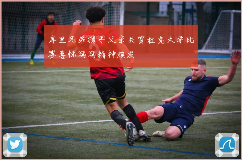 库里兄弟携手父亲共赏杜克大学比赛喜悦满满精神焕发
