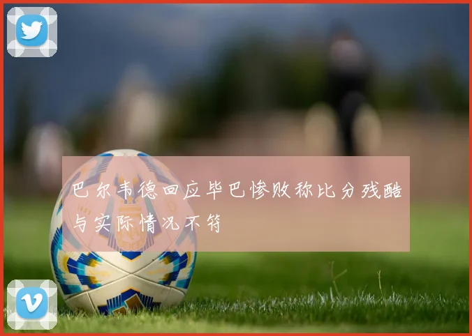 巴尔韦德回应毕巴惨败称比分残酷与实际情况不符