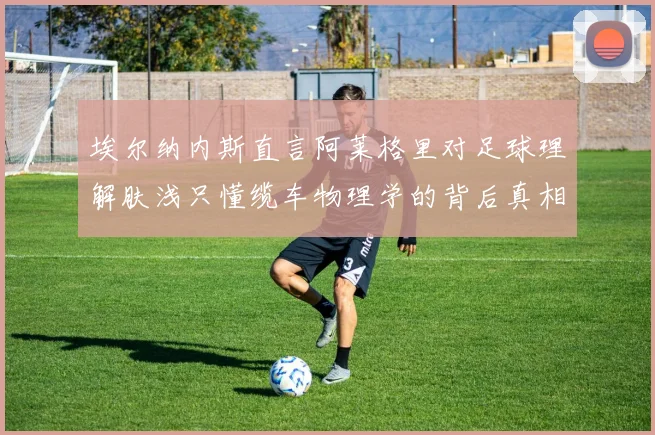 埃尔纳内斯直言阿莱格里对足球理解肤浅只懂缆车物理学的背后真相
