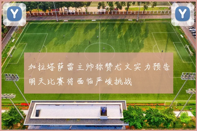 加拉塔萨雷主帅称赞尤文实力预告明天比赛将面临严峻挑战