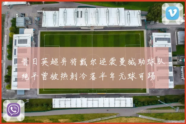 昔日英超弃将戴尔逆袭曼城助球队绝平曾被热刺冷落半年无球可踢