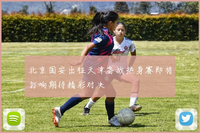 北京国安出征天津备战热身赛即将打响期待精彩对决
