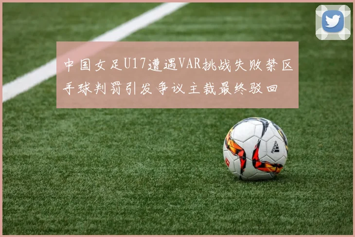 中国女足U17遭遇VAR挑战失败禁区手球判罚引发争议主裁最终驳回