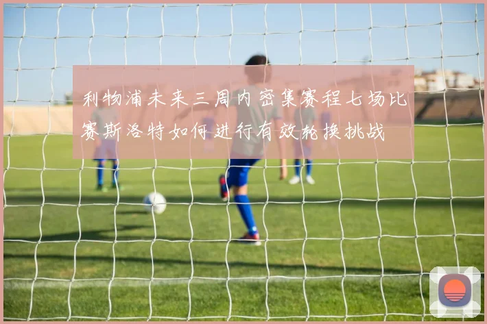 利物浦未来三周内密集赛程七场比赛斯洛特如何进行有效轮换挑战
