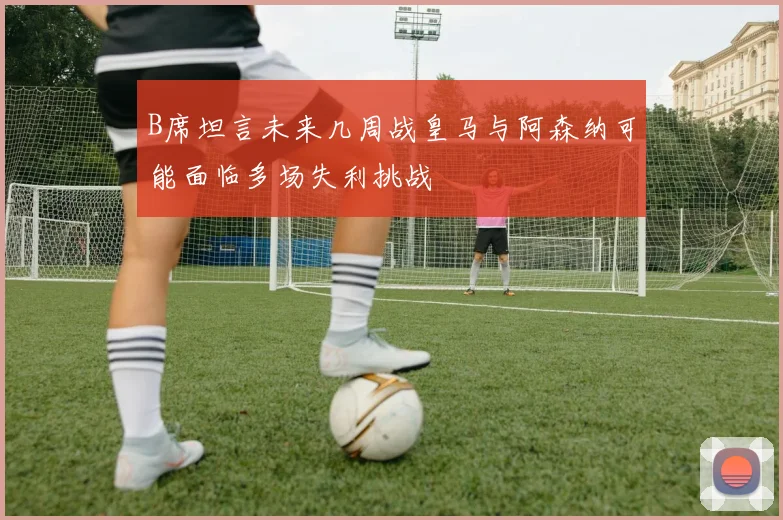 B席坦言未来几周战皇马与阿森纳可能面临多场失利挑战