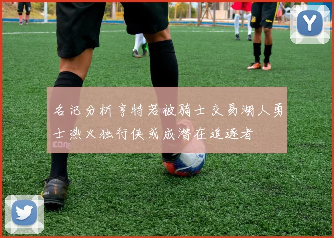 名记分析亨特若被骑士交易湖人勇士热火独行侠或成潜在追逐者
