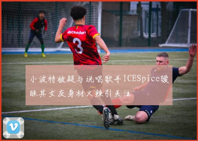小波特被疑与说唱歌手ICESpice暧昧其女友身材火辣引关注