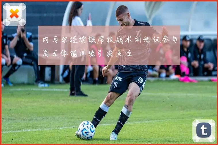 内马尔连续缺席技战术训练仅参与周五体能训练引发关注